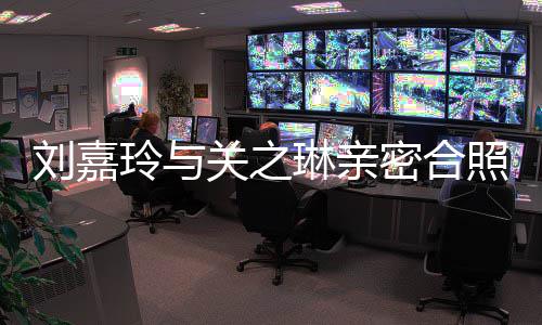 关之有钱密合刘嘉玲与琳亲照 曾因男人闹翻