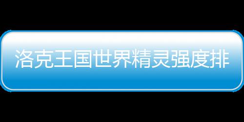 王国一览排行洛克最新精灵强度世界
