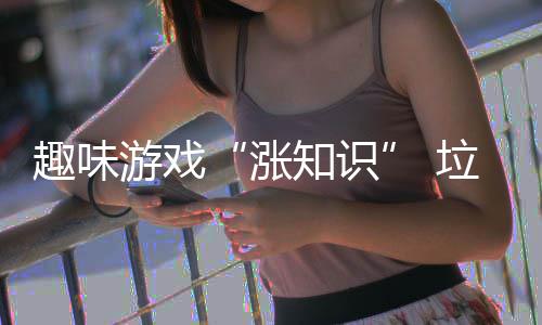 游戏添垃圾涨知识活力分类趣味